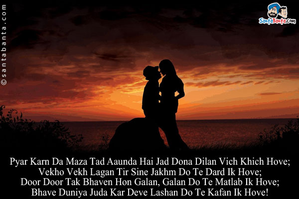 Pyar Karn Da Maza Tad Aaunda Hai Jad Dona Dilan Vich Khich Hove;<br/>
Vekho Vekh Lagan Tir Sine Jakhm Do Te Dard Ik Hove;<br/>
Door Door Tak Bhaven Hon Galan, Galan Do Te Matlab Ik Hove;<br/>
Bhave Duniya Juda Kar Deve Lashan Do Te Kafan Ik Hove!