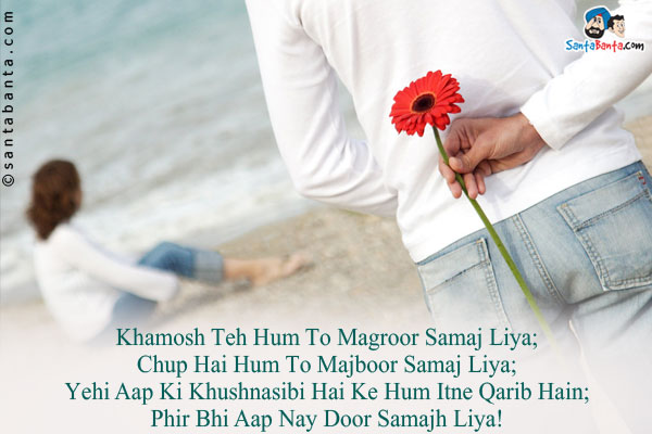 Khamosh Teh Hum To Magroor Samaj Liya;<br/>
Chup Hai Hum To Majboor Samaj Liya;<br/>
Yehi Aap Ki Khushnasibi Hai Ke Hum Itne Qarib Hain;<br/>
Phir Bhi Aap Nay Door Samajh Liya!