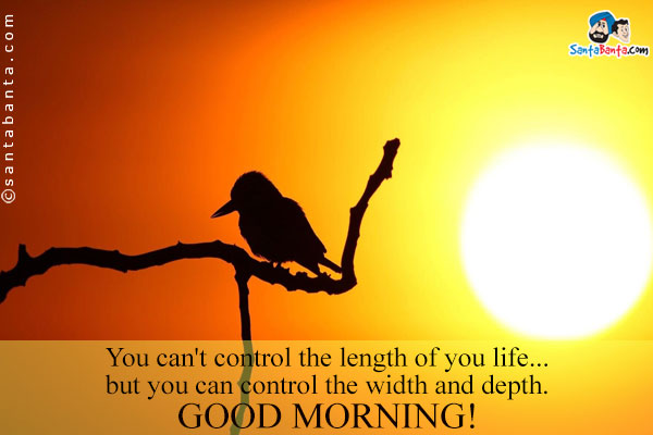 You can't control the length of you life... but you can control the width and depth.<br />
Good Morning!