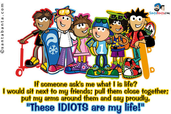 If someone ask's me what I is life?<br />
I would sit next to my friends; pull them close together;<br />
put my arms around them and say proudly,<br /><br /><br /><br />
`These IDIOTS are my life!`