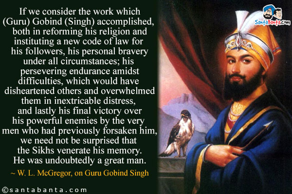 If we consider the work which (Guru) Gobind (Singh) accomplished, both in reforming his religion and instituting a new code of law for his followers, his personal bravery under all circumstances; his persevering endurance amidst difficulties, which would have disheartened others and overwhelmed them in inextricable distress, and lastly his final victory over his powerful enemies by the very men who had previously forsaken him, we need not be surprised that the Sikhs venerate his memory. He was undoubtedly a great man.