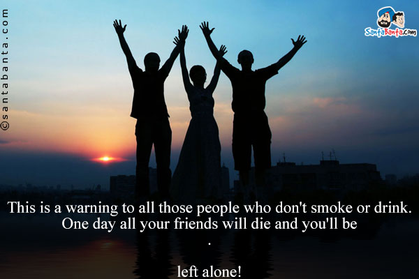 This is a warning to all those people who don't smoke or drink.<br/>
One day all your friends will die and you'll be<br />
.<br />
..<br />
...<br />
....<br />
left alone!