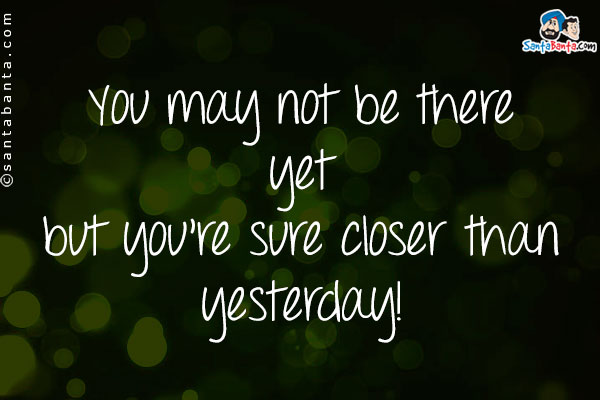 You may not be there yet but you're sure closer than yesterday!