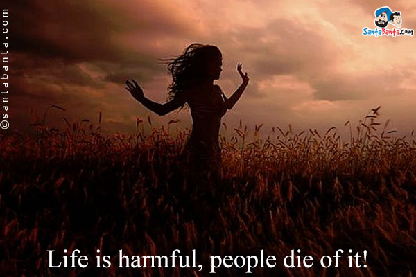 Life is harmful, people die of it!