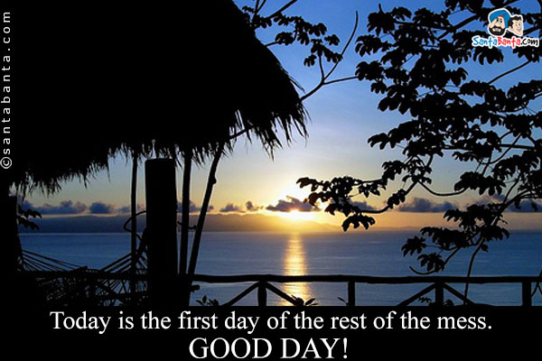 Today is the first day of the rest of the mess.<br />
Good Day!