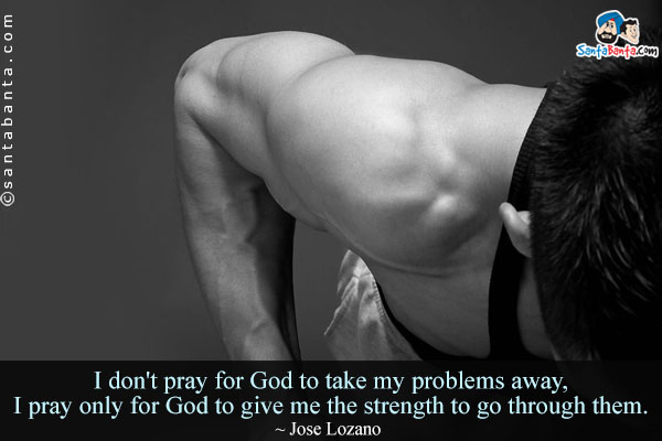 I don't pray for God to take my problems away, I pray only for God to give me the strength to go through them.