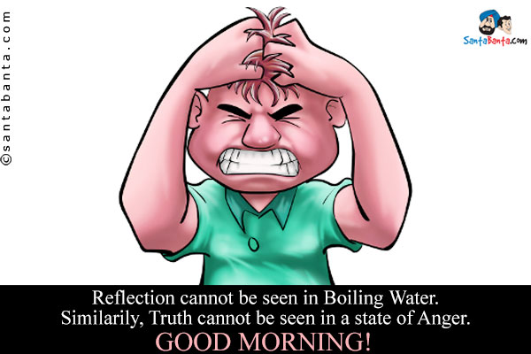 Reflection cannot be seen in Boiling Water.<br />
Similarily, Truth cannot be seen in a state of Anger.<br />
Good Morning!