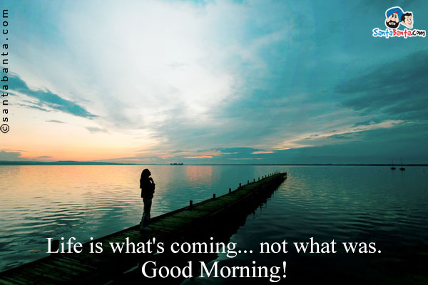 Life is what's coming... not what was.<br />
Good Morning!