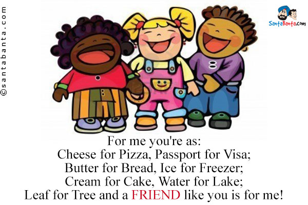 For me you're as:<br />
Cheese for Pizza, Passport for Visa;<br />
Butter for Bread, Ice for Freezer;<br />
Cream for Cake, Water for Lake;<br />
Leaf for Tree and a FRIEND like you is for me!