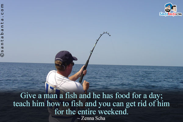 Give a man a fish and he has food for a day; teach him how to fish and you can get rid of him for the entire weekend.