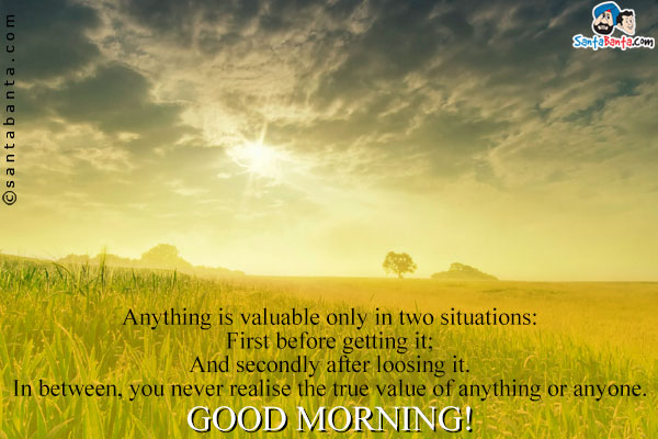 Anything is valuable only in two situations:<br />
First before getting it;<br />
And secondly after loosing it.<br />
In between, you never realise the true value of anything or anyone.<br />
Good Morning!