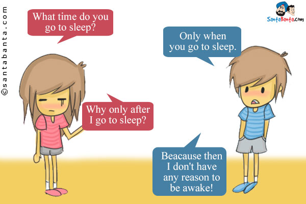 Girl: What time do you go to sleep?<br />
Boy: Only when you go to sleep.<br />
Girl: Why only after I go to sleep?<br />
Boy: Beacause then I don't have any reason to be awake!