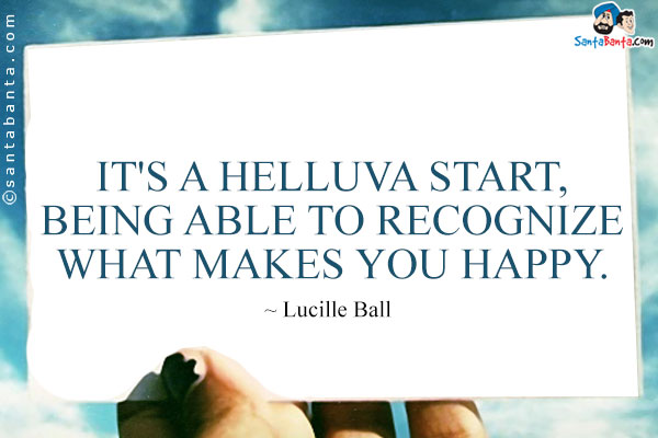 It's a helluva start, being able to recognize what makes you happy.