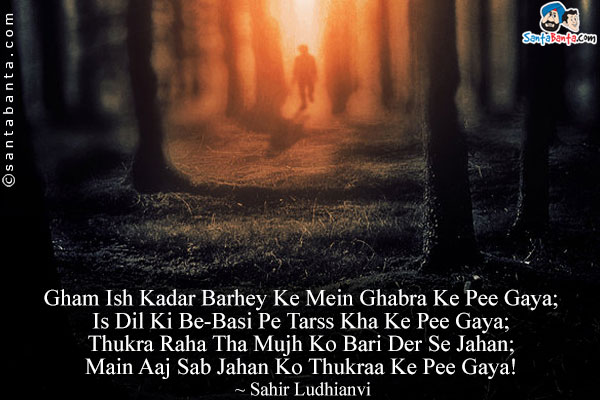 Gham Ish Kadar Barhey Ke Mein Ghabra Ke Pee Gaya;<Br/>
Is Dil Ki Be-Basi Pe Tarss Kha Ke Pee Gaya;<Br/>
Thukra Raha Tha Mujh Ko Bari Der Se Jahan;<Br/>
Main Aaj Sab Jahan Ko Thukraa Ke Pee Gaya!