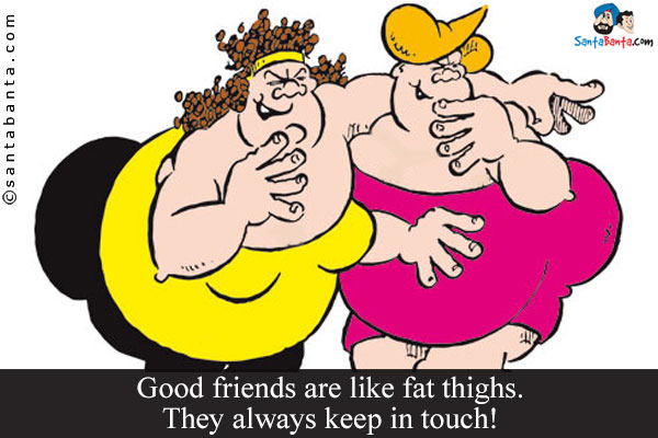 Good friends are like fat thighs. They always keep in touch!