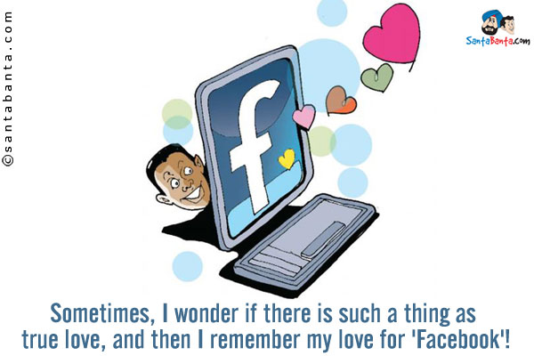 Sometimes, I wonder if there is such a thing as true love, and then I remember my love for 'Facebook'!