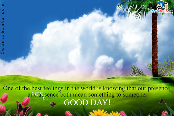 One of the best feelings in the world is knowing that our presence and absence both mean something to someone.<br/>
Good day!