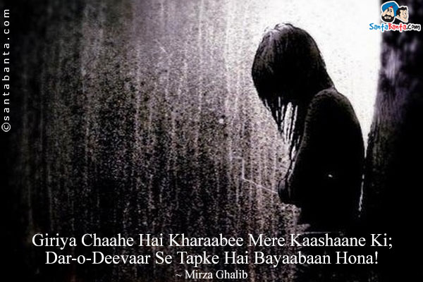 Giriya Chaahe Hai Kharaabee Mere Kaashaane Ki;<br/>
Dar-o-Deevaar Se Tapke Hai Bayaabaan Hona!<br/><br/>
Translation:<br/><br/>
Giriya = Weeping<br/>
Kaashaana = House<br/>
Bayaabaan = Wilderness<br/>