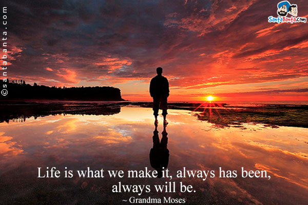 Life is what we make it, always has been, always will be.