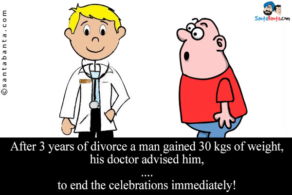 After 3 years of divorce a man gained 30 kgs of weight, his doctor advised him,<br/>
.<br/>
..<br/>
...<br/>
....<br/>
to end the celebrations immediately!