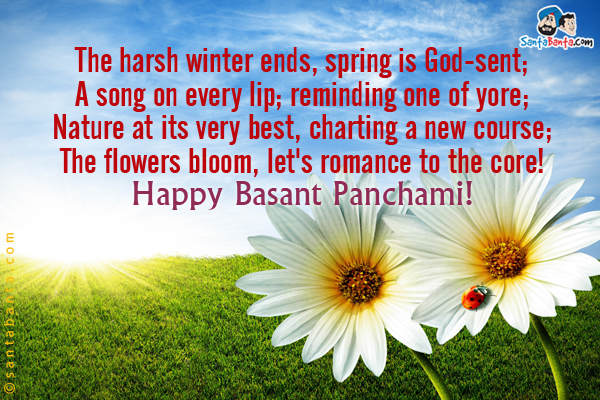 The harsh winter ends, spring is God-sent;

A song on every lip; reminding one of yore;

Nature at its very best, charting a new course;

The flowers bloom, let's romance to the core!

Happy Basant Panchami!