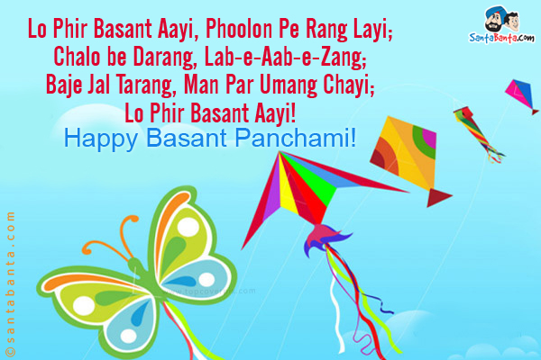 Lo Phir Basant Aayi, Phoolon Pe Rang Layi;

Chalo be Darang, Lab-e-Aab-e-Zang;

Baje Jal Tarang, Man Par Umang Chayi;

Lo Phir Basant Aayi!

Happy Basant Panchami!