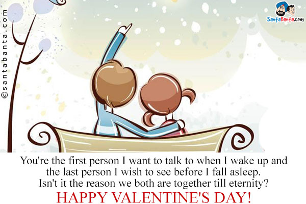 You're the first person I want to talk to when I wake up and the last person I wish to see before I fall asleep.<br />
Isn't it the reason we both are together till eternity?<br />
Please be my Valentine!