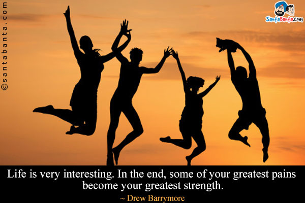 Life is very interesting. In the end, some of your greatest pains become your greatest strength.