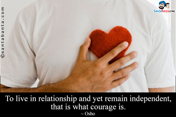 To live in relationship and yet remain independent, that is what courage is.