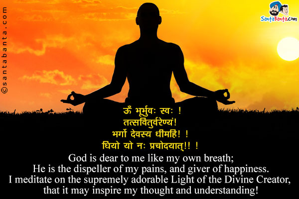 Gayatri Mantra:<br /><br />
ॐ भूर्भुवः॒ स्वः ।<br />
तत्स॑वितुर्वरे॑ण्यं ।<br />
भ॒र्गो॑ दे॒वस्य॑ धीमहि। ।<br />
धियो॒ यो नः॑ प्रचो॒दया॑त्॥ ।<br /><br />
God is dear to me like my own breath;<br />
He is the dispeller of my pains, and giver of happiness.<br />
I meditate on the supremely adorable Light of the Divine Creator, that it may inspire my thought and understanding!