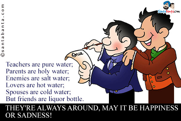 Teachers are pure water;<br />
Parents are holy water;<br />
Enemies are salt water;<br />
Lovers are hot water;<br />
Spouses are cold water;<br />
But friends are liquor bottle.<br />
They're always around, may it be happiness or sadness!