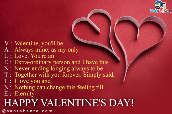 V: Valentine, you'll be<br />
A: Always mine; as my only<br />
L: Love. You're an<br />
E: Extra-ordinary person and I have this<br /> 
N: Never-ending longing always to be<br />
T: Together with you forever. Simply said,<br />
I: I love you and<br />
N: Nothing can change this feeling till<br />
E: Eternity.<br />
Happy Valentine's Day!