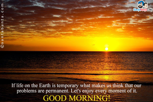 If life on the Earth is temporary what makes us think that our problems are permanent. Let's enjoy every moment of it.<br />
Good Morning!