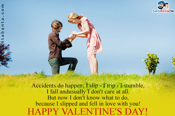 Accidents do happen; I slip - I trip - I stumble, I fall and usually, I don't care at all.<br />
But now I don't know what to do, because I slipped and fell in love with you!<br />
Happy Valentine's day!