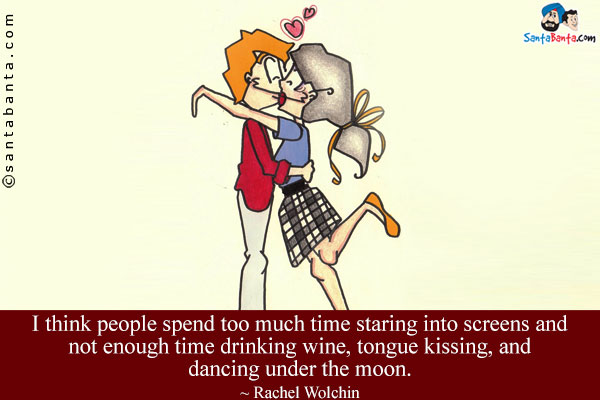 I think people spend too much time staring into screens and not enough time drinking wine, tongue kissing, and dancing under the moon.