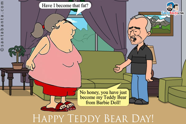 Wife: Have I become that fat?<br/>
Husband: No honey, you have just become my Teddy Bear from Barbie Doll!<br/>
Happy Teddy Bear Day!