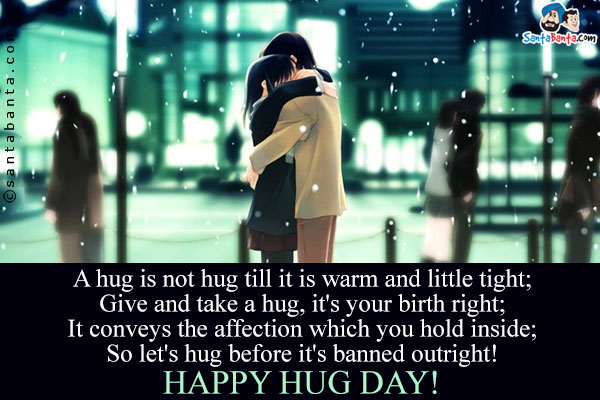 A hug is not  hug till it is warm and little tight;<br/>
Give and take a hug, it's your birth right;<br/>
It conveys the affection which you hold inside;<br/>
So let's hug before it's banned outright!<br/>
Happy Hug Day!