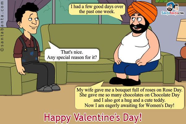 Santa: I had a few good days over the past one week.<br/>
Banta: That's nice. Any special reason for it?<br/>
Santa: My wife gave me a bouquet full of roses on Rose Day. She gave me so many chocolates on Chocolate Day and I also got a hug and a cute teddy. Now I am eagerly awaiting for  Women's Day!<br/>
Happy Valentine's Day!