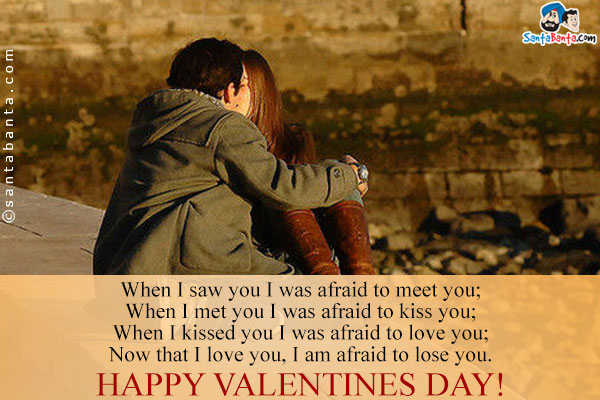 When I saw you I was afraid to meet you;<br/>
When I met you I was afraid to kiss you;<br/>
When I kissed you I was afraid to love you;<br/>
Now that I love you, I am afraid to lose you.<br/>
Happy Valentines Day!