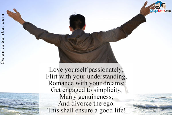 Love yourself passionately;<br />
 
Flirt with your understanding,<br/>
Romance with your dreams;<br />
 
Get engaged to simplicity,<br/>
Marry genuineness;<br />
And  divorce the ego.<br/>
This shall ensure a good life!