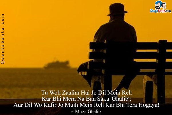 Tu Woh Zaalim Hai Jo Dil Mein Reh Kar Bhi Mera Na Ban Saka 'Ghalib';<br/>

Aur Dil Wo Kafir Jo Mujh Mein Reh Kar Bhi Tera Hogaya!