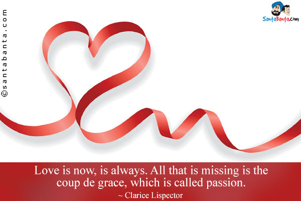 Love is now, is always. All that is missing is the coup de grace, which is called passion.