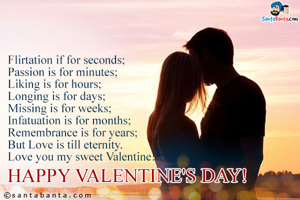 Flirtation if for seconds;<br/>
Passion is for minutes;<br/>
Liking is for hours;<br/>
Longing is for days;<br/>
Missing is for weeks;<br/>
Infatuation is for months;<br/>
Remembrance is for years;<br/>
But Love is till eternity.<br/>
Love you my sweet Valentine!<br/>
Happy Valentine's Day!