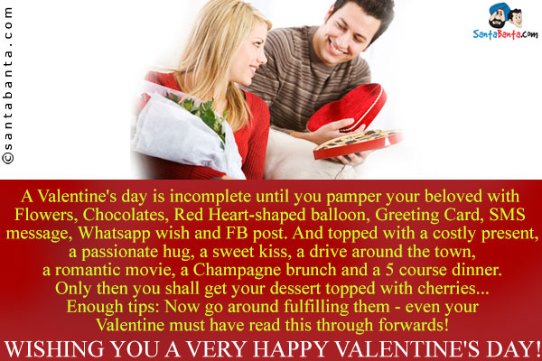 A Valentine's day is incomplete until you pamper your beloved with
Flowers, Chocolates, Red Heart-shaped balloon, Greeting Card, SMS message, Whatsapp wish and FB post.<br />
And topped with a costly present, a passionate hug, a sweet kiss, a drive around the town, a romantic movie, a Champagne brunch and a 5 course dinner.<br />
Only then you shall get your dessert topped with cherries...<br />
Enough tips: Now go around fulfilling them - even your Valentine must have read this through forwards!<br/>
Wishing you a very Happy Valentine's Day!