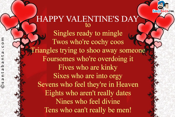 Happy Valentine's Day<br/>
to<br/>
Singles ready to mingle<br/>
Twos who're cochy coos<br/>
Triangles trying to shoo away someone<br/>
Foursomes who're overdoing it<br/>
Fives who are kinky<br/>
Sixes who are into orgy<br/>
Sevens who feel they're in Heaven<br/>
Eights who aren't really dates<br/>
Nines who feel divine<br/>
Tens who can't really be men!