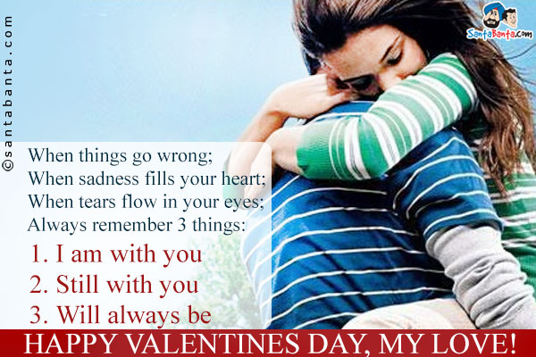 When things go wrong;<br/>
When sadness fills your heart;<br/>
When tears flow in your eyes;<br/>
Always remember 3 things:<br/>
1. I am with you<br/>
2. Still with you<br/>
3. Will always be<br/>
Happy Valentines Day, my Love!