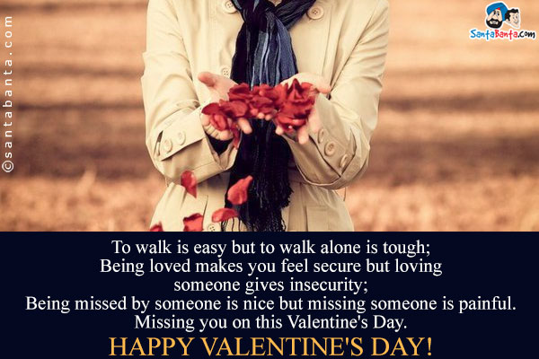 To walk is easy but to walk alone is tough;<br/>
Being loved makes you feel secure but loving someone gives insecurity;<br/>
Being missed by someone is nice but missing someone is painful.<br/>
Missing you on this Valentine's Day.<br/>
Happy Valentine's Day!