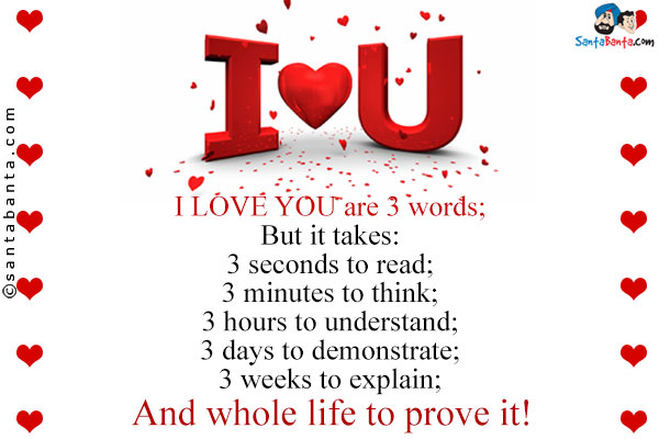 I LOVE YOU are 3 words;<br/>
But it takes:<br/>
3 seconds to read;<br/>
3 minutes to think;<br/>
3 hours to understand;<br/>
3 days to demonstrate;<br/>
3 weeks to explain;<br/>
And whole life to prove it!