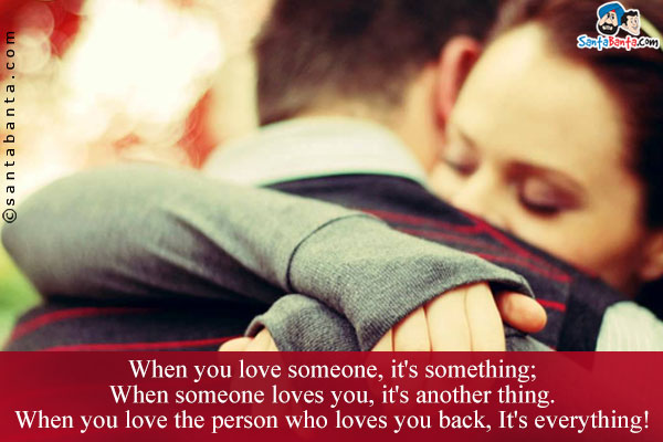 When you love someone, it's something;<br/>
When someone loves you, it's another thing.<br/>
When you love the person who loves you back, It's everything!