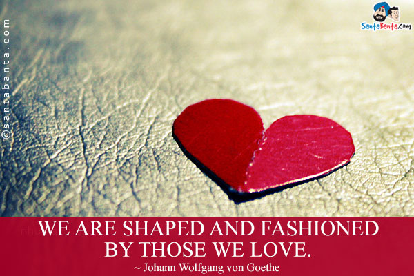 We are shaped and fashioned by those we love.